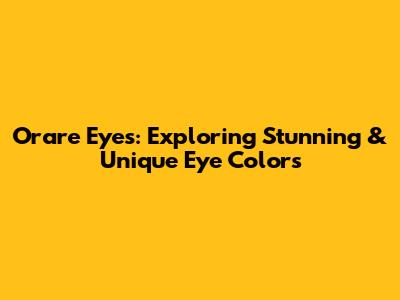 Orare Eyes: Exploring Stunning & Unique Eye Colors