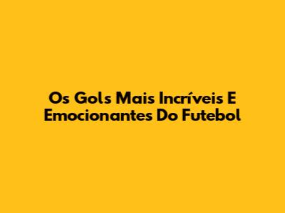 Os Gols Mais Incríveis E Emocionantes Do Futebol