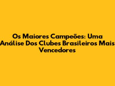 Os Maiores Campeões: Uma Análise Dos Clubes Brasileiros Mais Vencedores