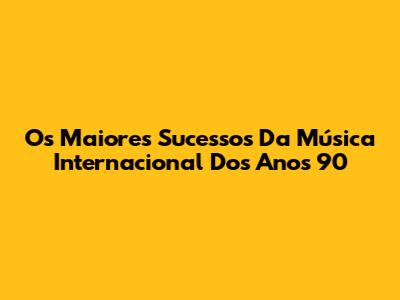 Os Maiores Sucessos Da Música Internacional Dos Anos 90
