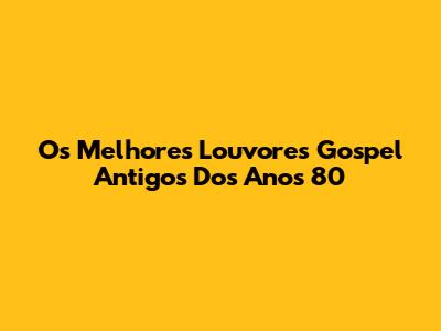 Os Melhores Louvores Gospel Antigos Dos Anos 80