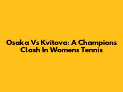 Osaka Vs Kvitova: A Champion's Clash In Women's Tennis
