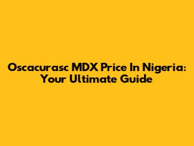 Oscacurasc MDX Price In Nigeria: Your Ultimate Guide