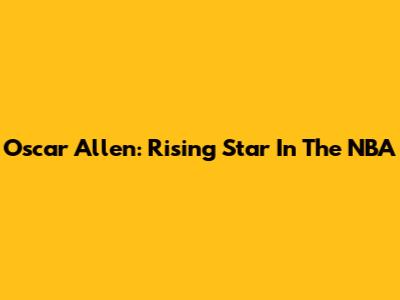 Oscar Allen: Rising Star In The NBA