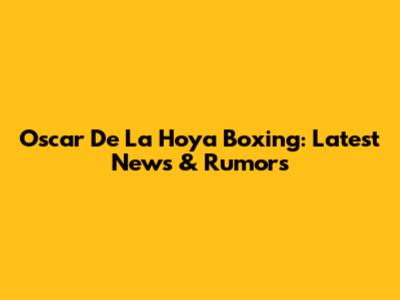Oscar De La Hoya Boxing: Latest News & Rumors