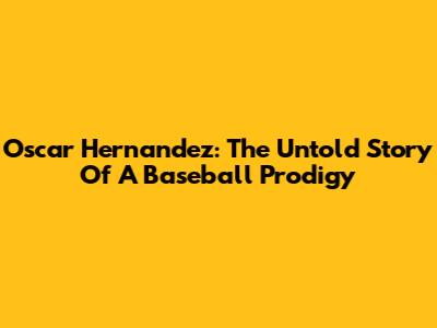 Oscar Hernandez: The Untold Story Of A Baseball Prodigy