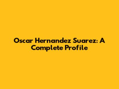 Oscar Hernandez Suarez: A Complete Profile