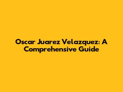 Oscar Juarez Velazquez: A Comprehensive Guide