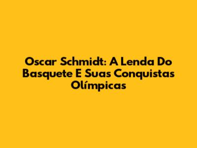 Oscar Schmidt: A Lenda Do Basquete E Suas Conquistas Olímpicas