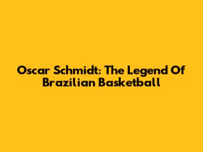 Oscar Schmidt: The Legend Of Brazilian Basketball