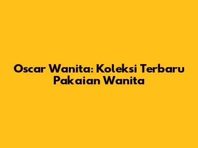 Oscar Wanita: Koleksi Terbaru Pakaian Wanita