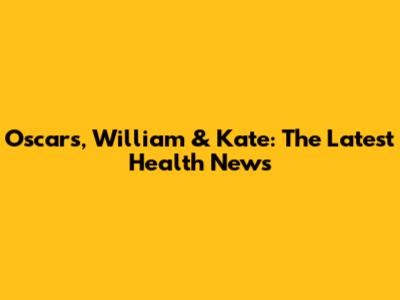 Oscars, William & Kate: The Latest Health News