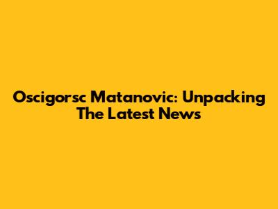 Oscigorsc Matanovic: Unpacking The Latest News