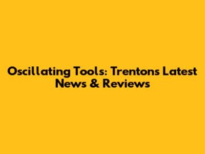 Oscillating Tools: Trenton's Latest News & Reviews