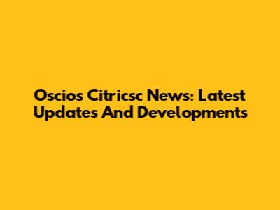Oscios Citricsc News: Latest Updates And Developments
