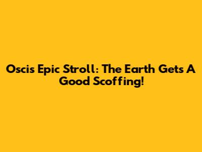 Oscis' Epic Stroll: The Earth Gets A Good Scoffing!