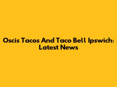 Oscis Tacos And Taco Bell Ipswich: Latest News