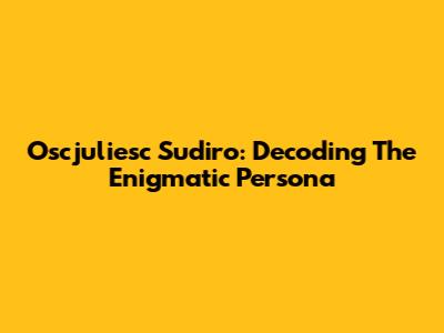 Oscjuliesc Sudiro: Decoding The Enigmatic Persona