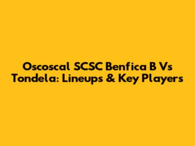 Oscoscal SCSC Benfica B Vs Tondela: Lineups & Key Players