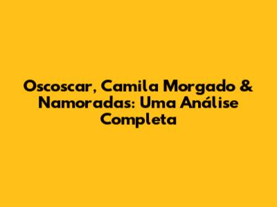 Oscoscar, Camila Morgado & Namoradas: Uma Análise Completa