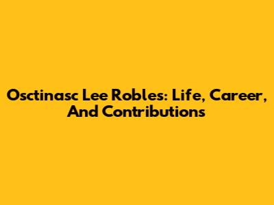 Osctinasc Lee Robles: Life, Career, And Contributions