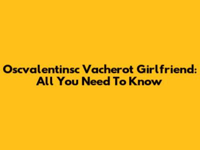 Oscvalentinsc Vacherot Girlfriend: All You Need To Know