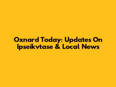 Oxnard Today: Updates On Ipseikvtase & Local News