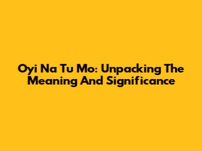 Oyi Na Tu Mo: Unpacking The Meaning And Significance