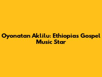 Oyonatan Aklilu: Ethiopia's Gospel Music Star