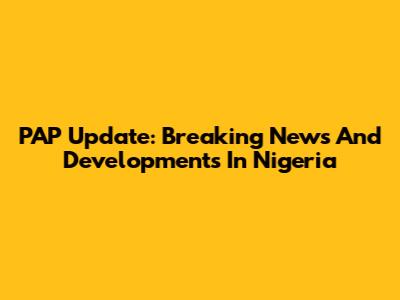 PAP Update: Breaking News And Developments In Nigeria