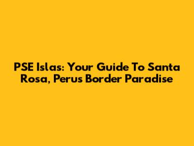 PSE Islas: Your Guide To Santa Rosa, Peru's Border Paradise
