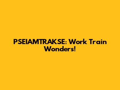 PSEIAMTRAKSE: Work Train Wonders!