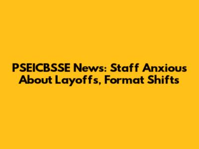 PSEICBSSE News: Staff Anxious About Layoffs, Format Shifts
