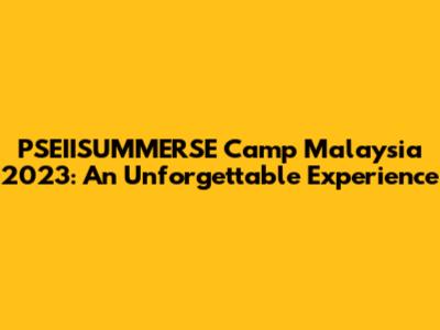 PSEIISUMMERSE Camp Malaysia 2023: An Unforgettable Experience