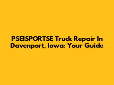 PSEISPORTSE Truck Repair In Davenport, Iowa: Your Guide