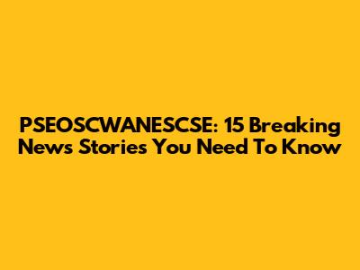 PSEOSCWANESCSE: 15 Breaking News Stories You Need To Know