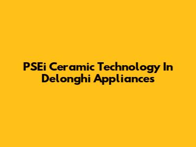 PSEi Ceramic Technology In Delonghi Appliances