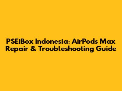 PSEiBox Indonesia: AirPods Max Repair & Troubleshooting Guide