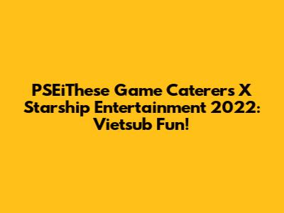 PSEiThese Game Caterers X Starship Entertainment 2022: Vietsub Fun!