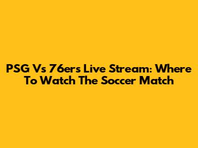PSG Vs 76ers Live Stream: Where To Watch The Soccer Match