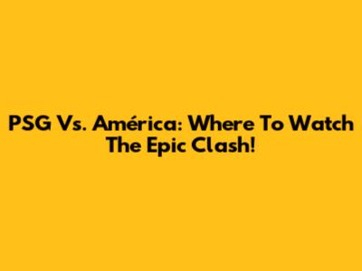 PSG Vs. América: Where To Watch The Epic Clash!
