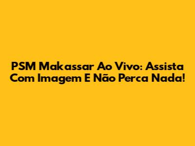 PSM Makassar Ao Vivo: Assista Com Imagem E Não Perca Nada!