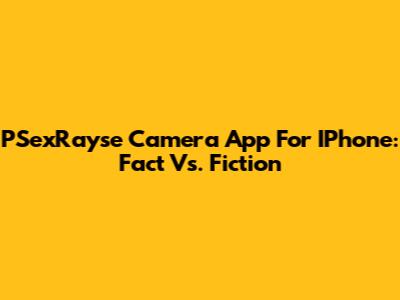 PSexRayse Camera App For IPhone: Fact Vs. Fiction