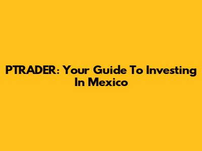 PTRADER: Your Guide To Investing In Mexico