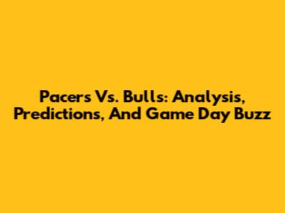 Pacers Vs. Bulls: Analysis, Predictions, And Game Day Buzz