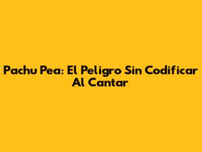 Pachu Pea: El Peligro Sin Codificar Al Cantar