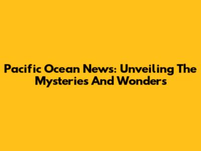 Pacific Ocean News: Unveiling The Mysteries And Wonders