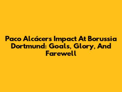 Paco Alcácer's Impact At Borussia Dortmund: Goals, Glory, And Farewell