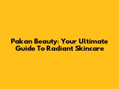 Pakan Beauty: Your Ultimate Guide To Radiant Skincare