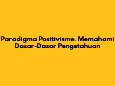Paradigma Positivisme: Memahami Dasar-Dasar Pengetahuan